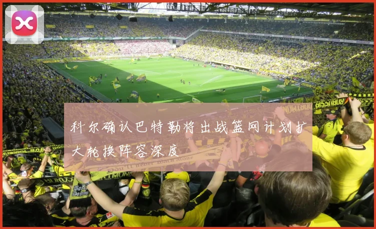 科尔确认巴特勒将出战篮网计划扩大轮换阵容深度