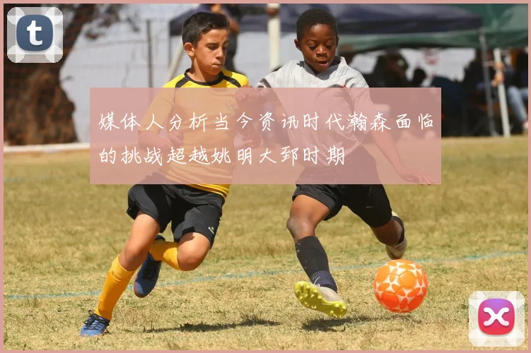 媒体人分析当今资讯时代瀚森面临的挑战超越姚明大郅时期