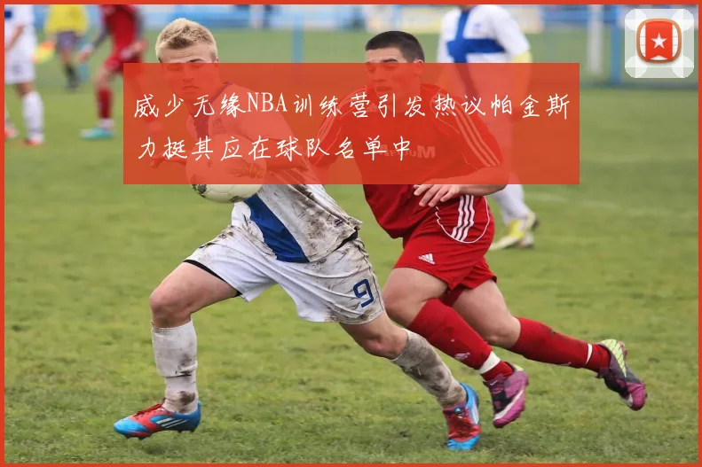 威少无缘NBA训练营引发热议帕金斯力挺其应在球队名单中