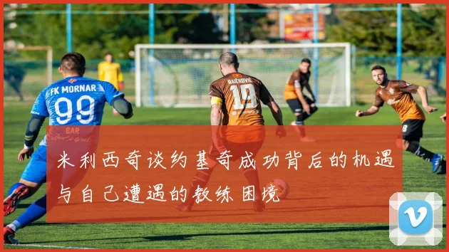 米利西奇谈约基奇成功背后的机遇与自己遭遇的教练困境