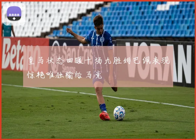 皇马状态回暖十场九胜姆巴佩表现惊艳唯独输给马竞