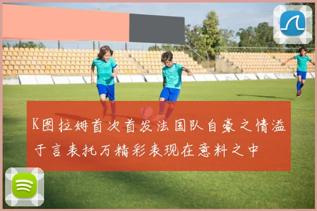 K图拉姆首次首发法国队自豪之情溢于言表托万精彩表现在意料之中