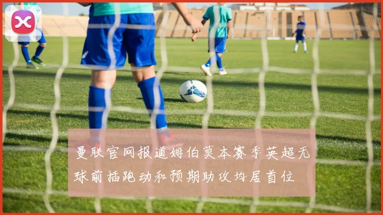 曼联官网报道姆伯莫本赛季英超无球前插跑动和预期助攻均居首位