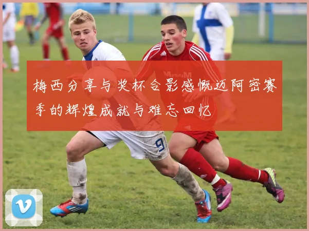 梅西分享与奖杯合影感慨迈阿密赛季的辉煌成就与难忘回忆