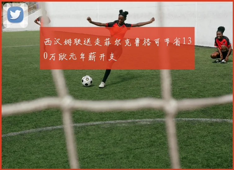 西汉姆联送走菲尔克鲁格可节省130万欧元年薪开支