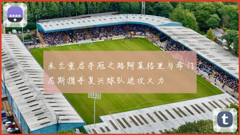 米兰重启夺冠之路阿莱格里与希门尼斯携手复兴球队进攻火力