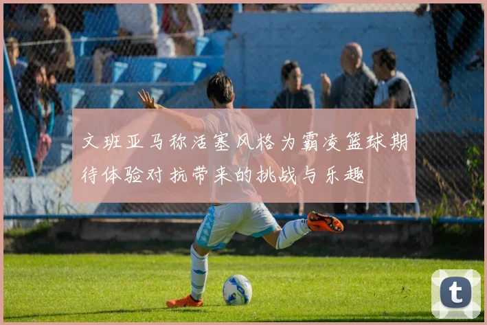 文班亚马称活塞风格为霸凌篮球期待体验对抗带来的挑战与乐趣
