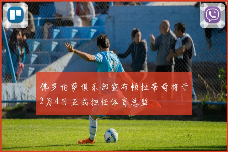 佛罗伦萨俱乐部宣布帕拉蒂奇将于2月4日正式担任体育总监
