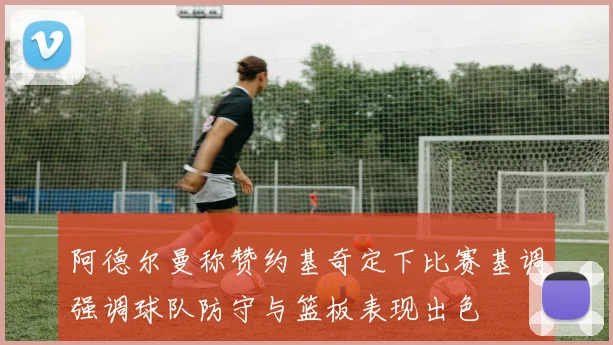 阿德尔曼称赞约基奇定下比赛基调强调球队防守与篮板表现出色