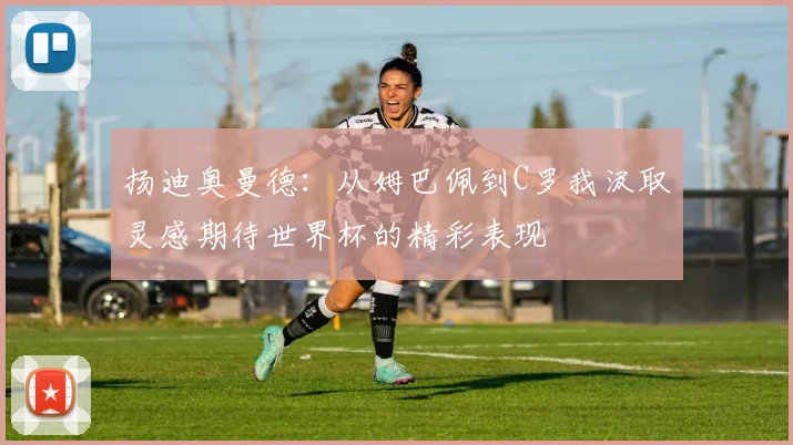 扬迪奥曼德：从姆巴佩到C罗我汲取灵感期待世界杯的精彩表现
