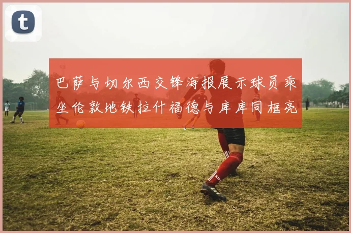 巴萨与切尔西交锋海报展示球员乘坐伦敦地铁拉什福德与库库同框亮相