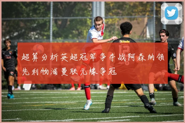 超算分析英超冠军争夺战阿森纳领先利物浦曼联无缘争冠