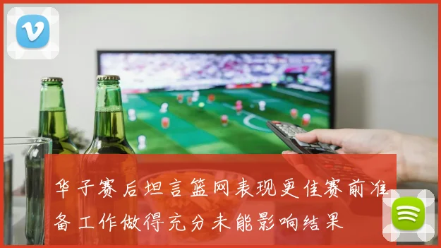 华子赛后坦言篮网表现更佳赛前准备工作做得充分未能影响结果