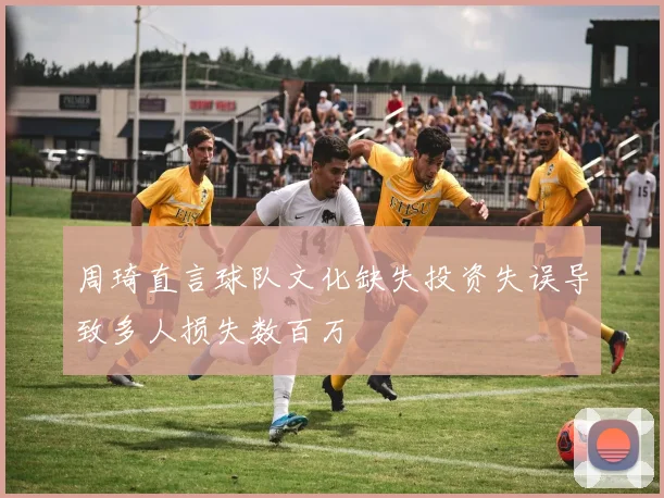 周琦直言球队文化缺失投资失误导致多人损失数百万