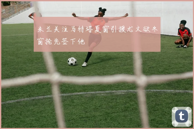 米兰关注马特塔夏窗引援尤文欲冬窗抢先签下他
