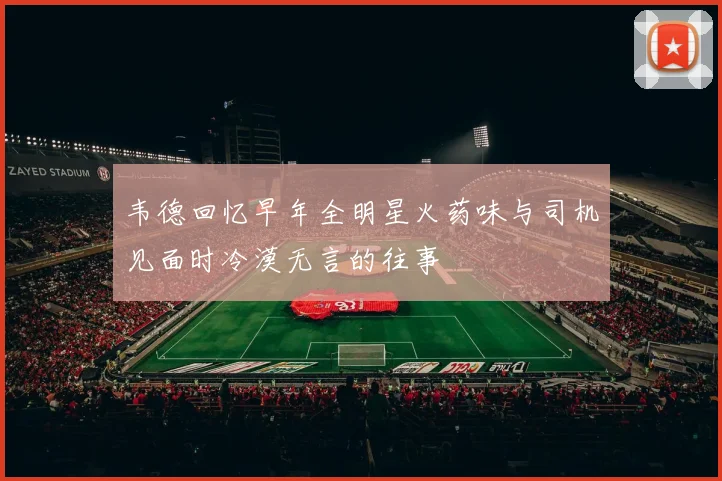 韦德回忆早年全明星火药味与司机见面时冷漠无言的往事