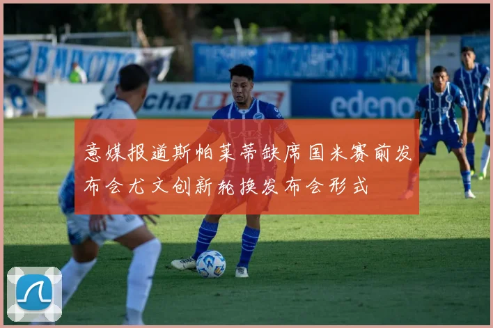 意媒报道斯帕莱蒂缺席国米赛前发布会尤文创新轮换发布会形式