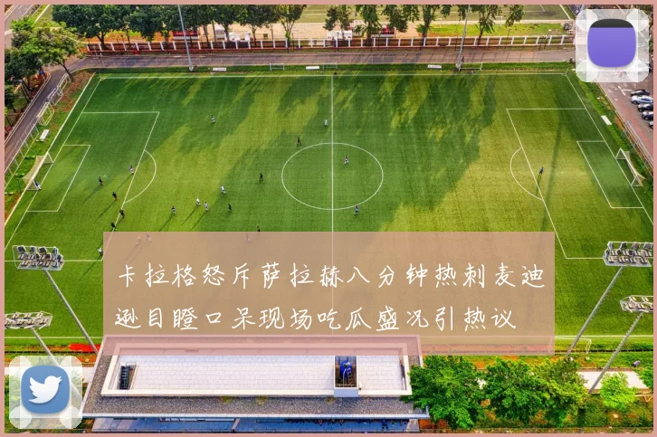 卡拉格怒斥萨拉赫八分钟热刺麦迪逊目瞪口呆现场吃瓜盛况引热议