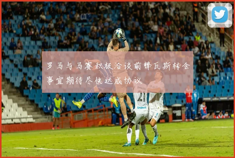 罗马与马赛积极洽谈前锋瓦斯转会事宜期待尽快达成协议