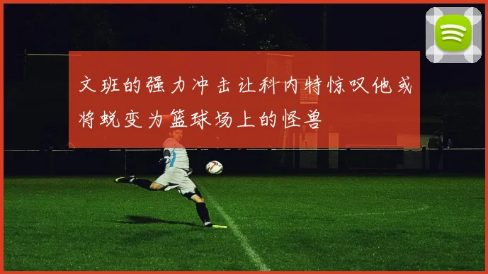 文班的强力冲击让科内特惊叹他或将蜕变为篮球场上的怪兽