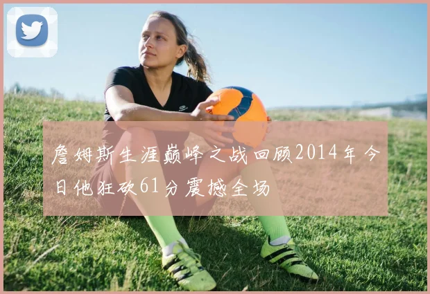 詹姆斯生涯巅峰之战回顾2014年今日他狂砍61分震撼全场