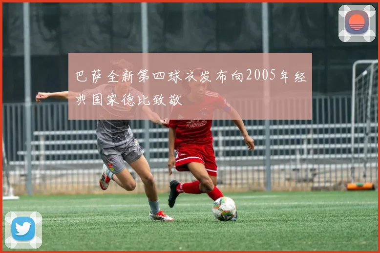 巴萨全新第四球衣发布向2005年经典国家德比致敬