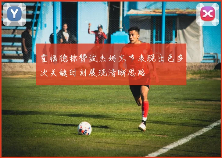 霍福德称赞波杰姆末节表现出色多次关键时刻展现清晰思路