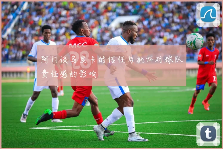 阿门谈乌度卡的信任与批评对球队责任感的影响