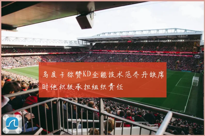 乌度卡称赞KD全能技术范乔丹缺席时他积极承担组织责任