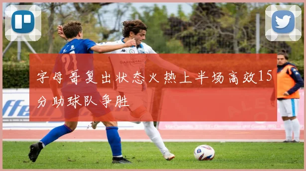 字母哥复出状态火热上半场高效15分助球队争胜