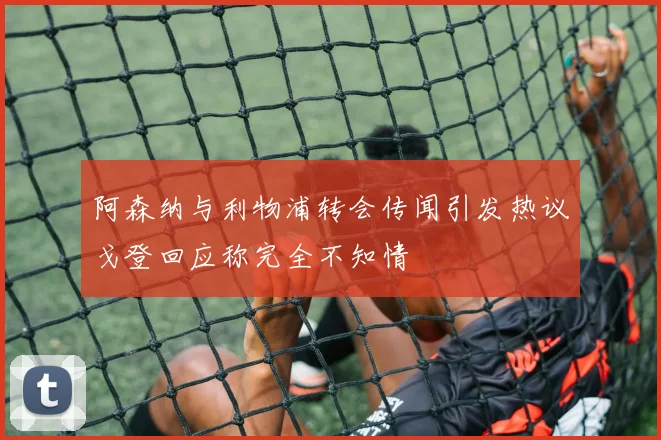 阿森纳与利物浦转会传闻引发热议戈登回应称完全不知情