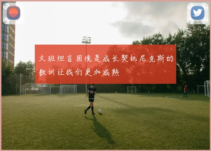 文班坦言困境是成长契机尼克斯的教训让我们更加成熟