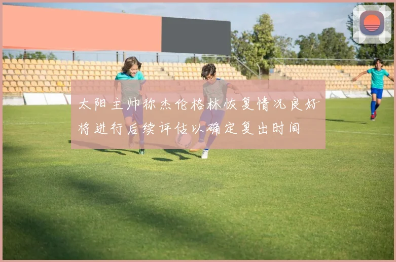 太阳主帅称杰伦格林恢复情况良好将进行后续评估以确定复出时间
