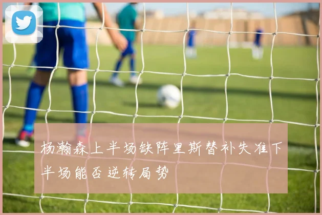 杨瀚森上半场缺阵里斯替补失准下半场能否逆转局势