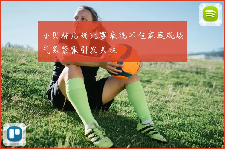 小贝林厄姆比赛表现不佳家庭观战气氛紧张引发关注