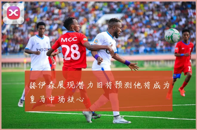 赫伊森展现潜力旧将预测他将成为皇马中场核心