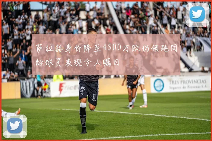 萨拉赫身价降至4500万欧仍领跑同龄球员表现令人瞩目