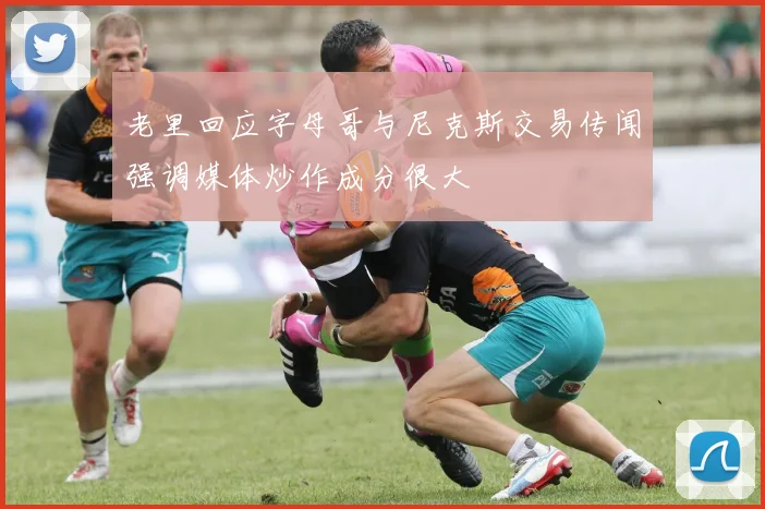 老里回应字母哥与尼克斯交易传闻强调媒体炒作成分很大