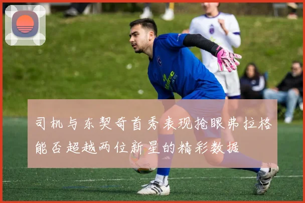 司机与东契奇首秀表现抢眼弗拉格能否超越两位新星的精彩数据