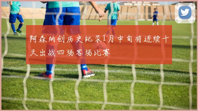 阿森纳创历史纪录1月中旬将连续十天出战四场客场比赛