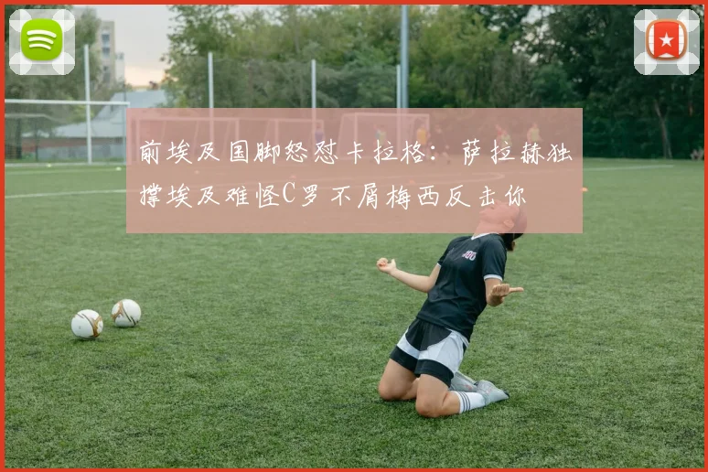 前埃及国脚怒怼卡拉格：萨拉赫独撑埃及难怪C罗不屑梅西反击你