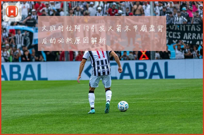文班对位阿门引发火箭末节崩盘背后的必然原因解析