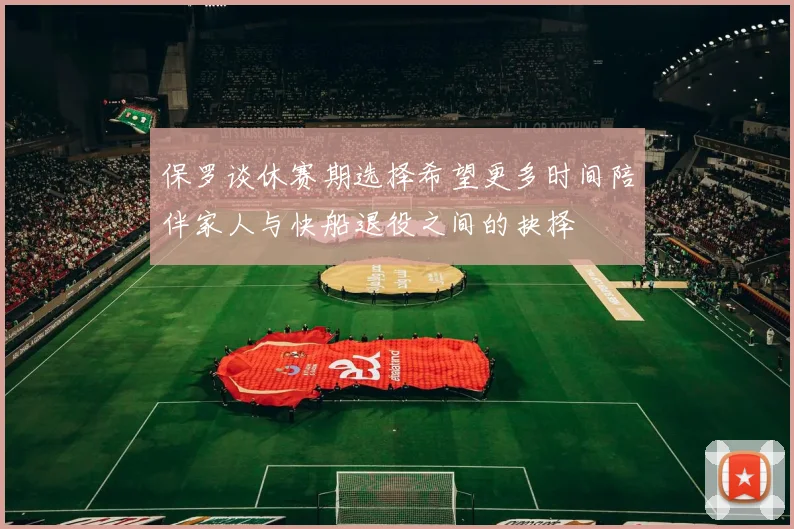 保罗谈休赛期选择希望更多时间陪伴家人与快船退役之间的抉择