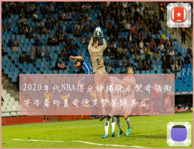 2020年代NBA得分榜揭晓东契奇领衔字母哥约基奇德罗赞紧随其后